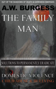 Title: THE FAMILY MAN: SOLUTIONS TO PERMANENTLY ERADICATE DOMESTIC VIOLENCE, CHILD ABUSE, & BULLYING, Author: A.W. BURGESS