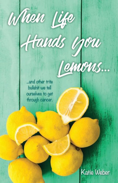 When Life Hands You Lemons...: ...and other trite bullshit we tell ourselves to get through cancer