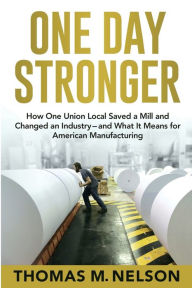 Title: One Day Stronger: How One Union Local Saved a Mill and Changed an Industry--and What It Means for American Manufacturing, Author: Thomas M Nelson