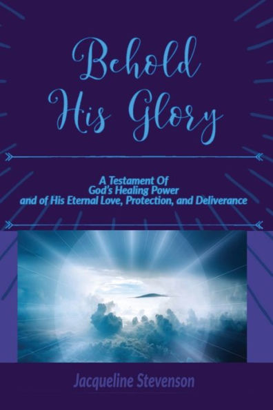 Behold His Glory!: A Testament Of God's Healing Power, and of His Eternal Love, Protection, and Deliverance