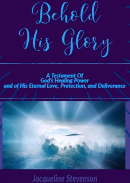 Behold His Glory!: A Testament Of God's Healing Power, and of His Eternal Love, Protection, and Deliverance