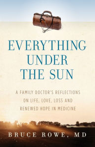 Title: Everything Under the Sun: A Family Doctor's Reflections on Life, Love, Loss and Renewed Hope in Medicine, Author: Bruce Rowe MD