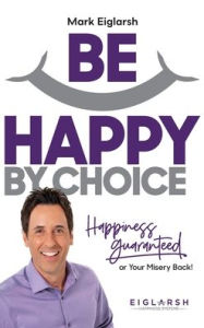 Title: Be Happy by Choice: Happiness Guaranteed or Your Misery Back!, Author: Mark Eiglarsh