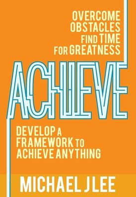 Achieve: Overcome Obstacles. Find Time for Greatness. Develop a Framework to Achieve Anything.