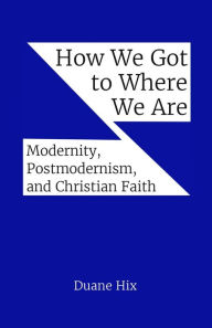 Title: How We Got to Where We Are: Modernity, Postmodernism, and Christian Faith, Author: Duane Hix