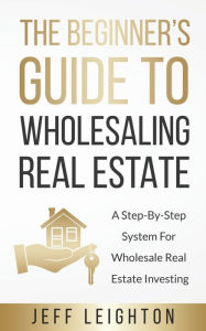 Title: The Beginner's Guide To Wholesaling Real Estate: : A Step-By-Step System For Wholesale Real Estate Investing, Author: Jeff Leighton