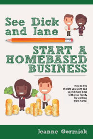 Title: See Dick and Jane Start A Homebased Business: How to Live the Life You Want and Spend More Time With Your Family by Working From Home!, Author: Jeanne Gormick