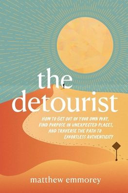 The Detourist: How to Get Out of Your Own Way, Find Purpose in Unexpected Places, and Traverse the Path to Effortless Authenticity