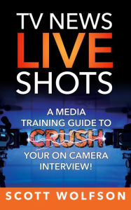 Title: TV News Live Shots: A Media Training Guide To Crush Your On Camera Interview!, Author: Scott Wolfson