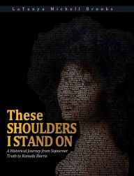 Title: These Shoulders I Stand On: A Historical Journey from Sojourner Truth to Kamala Harris, Author: LaTanya Brooks