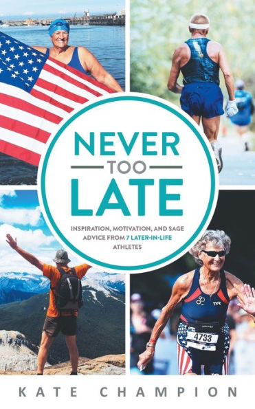 Never Too Late: Inspiration, Motivation, and Sage Advice from 7 Later-in-Life Athletes: Inspiration, Motivation, and Sage Advice from 7 Later-in-life Athletes