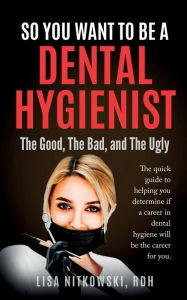 Title: So You Want to Be a Dental Hygienist: The Good, The Bad, and The Ugly, Author: Lisa Nitkowski