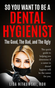 Title: SO YOU WANT TO BE A DENTAL HYGIENIST: The Good, The Bad, and The Ugly, Author: Lisa Nitkowski