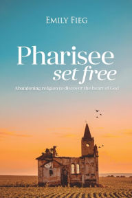 Title: Pharisee Set Free: Abandoning religion to seek the heart of God, Author: Emily Fieg