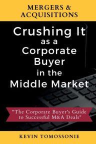 Title: Mergers & Acquisitions: Crushing It as a Corporate Buyer in the Middle Market:The Corporate Buyer's Guide to Successful M&A Deals, Author: Kevin Tomossonie