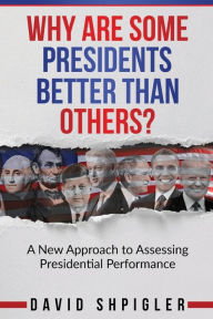 Title: Why Are Some Presidents Better Than Others?: A New Approach to Assessing Presidential Performance, Author: David Shpigler