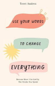 Title: Use Your Words to Change Everything: Become More Like God by The Words You Speak, Author: Terri Andres