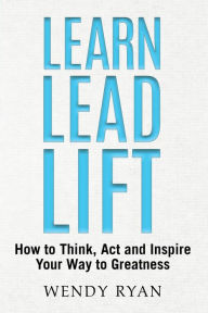 Learn Lead Lift: How to Think, Act and Inspire Your Way to Greatness