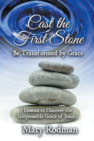 Title: Cast the First Stone be Transformed by Grace: 5 Lessons to Discover the Irrepressible Grace of Jesus, Author: Mary Rodman