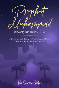 Title: Prophet Muhammad Peace Be Upon Him: A Summarized Story of God's Last & Final Prophet from Birth to Death, Author: Collection The Sincere Seeker