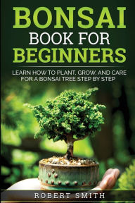 Title: Bonsai Book for Beginners: Learn How to Plant, Grow, and Care for a Bonsai Tree Step by Step, Author: Robert Smith