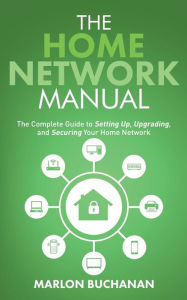 Title: The Home Network Manual: The Complete Guide to Setting Up, Upgrading, and Securing Your Home Network, Author: Marlon Buchanan