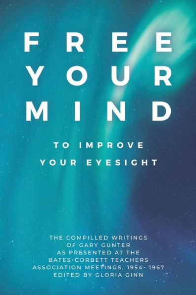 Free Your Mind to Improve Eyesight: the Compiled Writings of Gary Gunter, as Presented at Bates-Corbett Teachers Association Meetings, 1954 - 1967