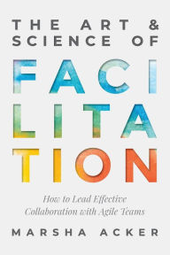 Title: The Art & Science of Facilitation: How to Lead Effective Collaboration with Agile Teams, Author: Marsha Acker