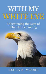 Title: With My White Eye: Enlightening The Eyes Of Our Understanding, Author: Reola Moore
