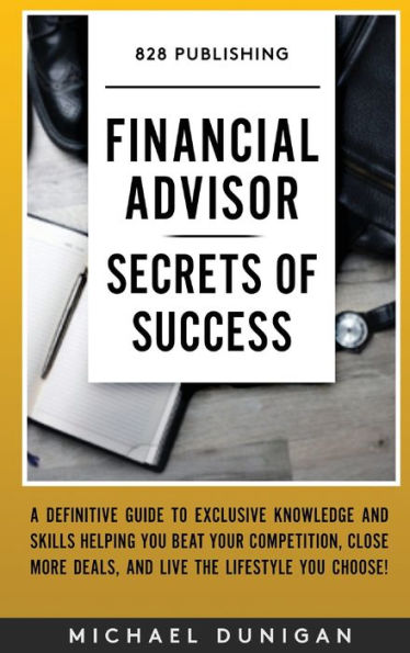 Financial Advisor Secrets of Success: A Definitive Guide to Exclusive Knowledge and Skills Helping you Beat your Competition, Close More Deals, and Live the Lifestyle you Choose!