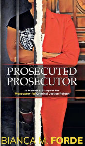 Title: Prosecuted Prosecutor: A Memoir & Blueprint for Prosecutor-led Criminal Justice Reform, Author: Bianca M Forde