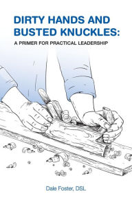 Title: Dirty Hands and Busted Knuckles: A Primer for Practical Leadership, Author: Dale Foster