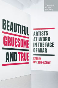 Title: Beautiful, Gruesome, and True: Artists at Work in the Face of War, Author: Kaelen Wilson-Goldie