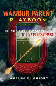 WARRIOR PARENT PLAYBOOK: UTILIZING SPORTS TO EMPOWER CHILDREN TO LIVE IN GREATNESS