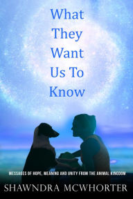 Title: What They Want Us To Know: Messages of Hope, Unity and Meaning from the Animal Kingdom, Author: Shawndra McWhorter