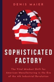 Title: Sophisticated Factory: The Vital Mindset Shift for American Manufacturing in the Era of the 4th Industrial Revolution, Author: Denis Maier