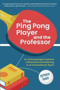 Title: The Ping Pong Player and the Professor: An Anthropologist Explores Fatherhood and Meaning in an Extraordinary Sport, Author: Richard Sosis