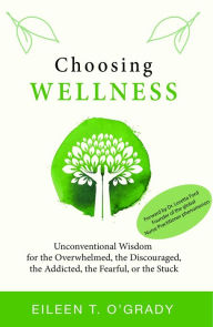 Title: Choosing Wellness: Unconventional Wisdom for the Overwhelmed, the Discouraged, the Addicted, the Fearful, or the Stuck, Author: Eileen T O'Grady