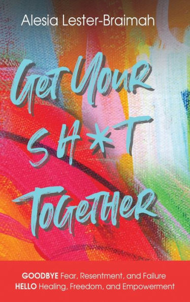 Get Your Sh*t Together: GOODBYE Fear, Resentment, and Failure HELLO Healing, Freedom, and Empowerment : GOODBYE Fear, Resentment, and Failure HELLO Healing, Freedom, and Empowerment : GOODBYE