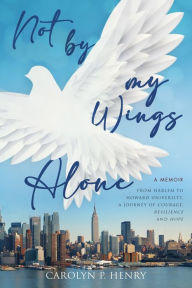 Title: Not By My Wings Alone: A Memoir - From Harlem to Howard University, A Journey of Courage, Resilience And Hope, Author: Carolyn P Henry