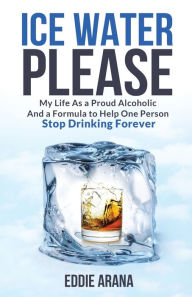 Ice Water Please: My Life As a Proud Alcoholic And a Formula to Help One Person Stop Drinking Forever