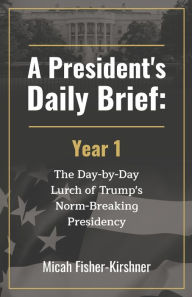 Title: A President's Daily Brief: Year 1:The Day-by-Day Lurch of Trump's Norm-Breaking Presidency, Author: Micah Fisher-Kirshner