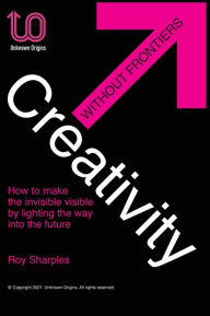 Title: Creativity Without Frontiers: How to make the invisible visible by lighting the way into the future, Author: Roy Sharples