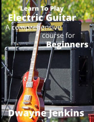 Title: Learn To Play Electric Guitar: A Comprehensive Course For Beginners, Author: Dwayne Jenkins