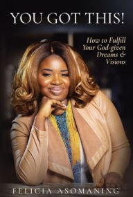 Title: You Got This!: How to Fulfill Your God-given Dreams & Visions, Author: Felicia Asomaning