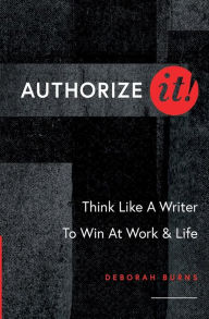 Title: Authorize It!: Think Like A Writer To Win At Work & Life, Author: Deborah Burns
