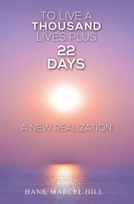 Title: TO LIVE A THOUSAND LIVES PLUS 22 DAYS: A NEW REALIZATION, Author: Hank Marcel Hill