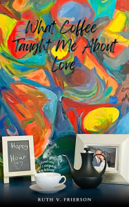 Title: What Coffee Taught Me About Love - Served cold, hot & everywhere in between, Author: Ruth Frierson