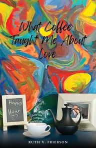 Title: What Coffee Taught Me About Love; Served Cold, Hot & Everywhere in Between, Author: Ruth Frierson