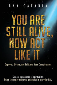 Title: You Are Still Alive, Now Act Like It: Empower, Elevate, and Enlighten Your Consciousness, Author: Ray Catania